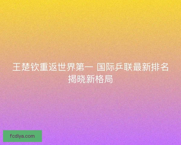王楚钦重返世界第一 国际乒联最新排名揭晓新格局