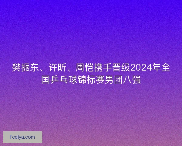 樊振东、许昕、周恺携手晋级2024年全国乒乓球锦标赛男团八强